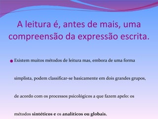 A leitura é, antes de mais, uma compreensão da expressão escrita. Existem muitos métodos de leitura mas, embora de uma forma simplista, podem classificar-se basicamente em dois grandes grupos, de acordo com os processos psicológicos a que fazem apelo: os métodos  sintéticos e  os  analíticos ou globais.   