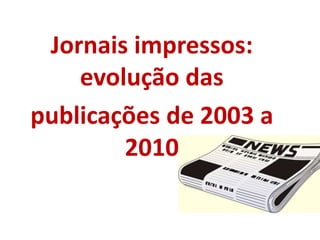 Jornais impressos:
evolução das
publicações de 2003 a
2010
 