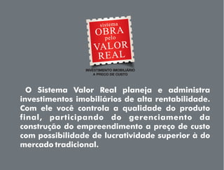 O Sistema Valor Real planeja e administra
investimentos imobiliários de alta rentabilidade.
Com ele você controla a qualidade do produto
final, participando do gerenciamento da
construção do empreendimento a preço de custo
com possibilidade de lucratividade superior à do
mercado tradicional.
 