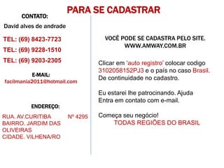 PARA SE CADASTRAR
      CONTATO:
David alves de andrade

TEL: (69) 8423-7723                  VOCÊ PODE SE CADASTRA PELO SITE.
                                           WWW.AMWAY.COM.BR
TEL: (69) 9228-1510
TEL: (69) 9203-2305                Clicar em ‘auto registro’ colocar codigo
                                   3102058152PJ3 e o país no caso Brasil.
           E-MAIL:
                                   De continuidade no cadastro.
facilmania2011@hotmail.com

                                   Eu estarei lhe patrocinando. Ajuda
                                   Entra em contato com e-mail.
         ENDEREÇO:
RUA. AV.CURITIBA         Nº 4295   Começa seu negócio!
BAIRRO. JARDIM DAS                     TODAS REGIÕES DO BRASIL
OLIVEIRAS
CIDADE. VILHENA/RO
 