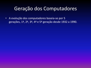 Geração dos Computadores
• A evolução dos computadores baseia-se por 5
  gerações, 1ª, 2ª, 3ª, 4ª e 5ª geração desde 1932 a 1990.
 