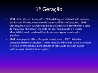 1ª Geração
• 1937 - John Vincent Atanasoff e Clifford Berry, na Universidade de Iowa,
  nos Estados Unidos, criaram o ABC (Atanasoff-Berry Computer). 1943 -
  Max Newman, Alan Turing e equipe de Betchley Park desenharam a série
  de máquinas "Colossus", mantida em segredo durante a II Guerra
  Mundial (foi usado na decodificação de mensagens secretas dos
  alemães).
• 1948 - A equipe da IBM utiliza pela primeira vez o SSEC (Selective
  Sequence Eletronic Calculator) , uma máquina híbrida de válvulas a vácuo
  e relês eletromecânicos, para calcular as tabelas de posições da Lua
  (utilizadas na primeira alunissagem).
 