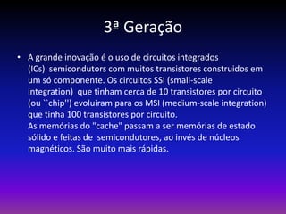 3ª Geração
• A grande inovação é o uso de circuitos integrados
  (ICs) semicondutors com muitos transistores construidos em
  um só componente. Os circuitos SSI (small-scale
  integration) que tinham cerca de 10 transistores por circuito
  (ou ``chip'') evoluiram para os MSI (medium-scale integration)
  que tinha 100 transistores por circuito.
  As memórias do "cache" passam a ser memórias de estado
  sólido e feitas de semicondutores, ao invés de núcleos
  magnéticos. São muito mais rápidas.
 