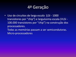 4ª Geração
• Uso de circuitos de larga escala (LSI - 1000
  transistores por "chip") e larguíssima escala (VLSI -
  100.000 transistores por "chip") na construção dos
  processadores.
  Todas as memórias passam a ser semicondutoras.
  Micro-processadores
 