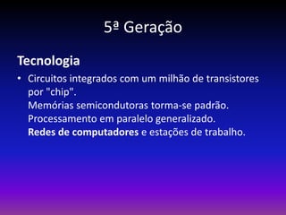 5ª Geração
Tecnologia
• Circuitos integrados com um milhão de transistores
  por "chip".
  Memórias semicondutoras torma-se padrão.
  Processamento em paralelo generalizado.
  Redes de computadores e estações de trabalho.
 