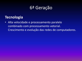 6ª Geração
Tecnologia
• Alta velocidade e processamento paralelo
  combinado com processamento vetorial.
  Crescimento e evolução das redes de computadores.
 