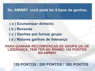 Na AMWAY você pode ter 4 tipos de ganhos.


 ( a ) Economizar dinheiro
 ( b ) Revenda
 ( c ) Ganhos por formar grupo
 ( d ) Maiores ganhos de liderança
PARA GANHAR RECONPENÇAS DE GRUPO OU DE
 LIDERANÇA, TEM TER NO MÍNIMO 150 PONTOS
                NA AMWAY


    150 PONTOS / 200 PONTOS / 300 PONTOS
 