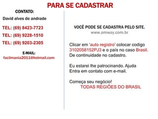 PARA SE CADASTRAR
      CONTATO:
David alves de andrade

TEL: (69) 8423-7723             VOCÊ PODE SE CADASTRA PELO SITE.
                                       www.amway.com.br
TEL: (69) 9228-1510
TEL: (69) 9203-2305           Clicar em ‘auto registro’ colocar codigo
                              3102058152PJ3 e o país no caso Brasil.
           E-MAIL:
                              De continuidade no cadastro.
facilmania2011@hotmail.com

                              Eu estarei lhe patrocinando. Ajuda
                              Entra em contato com e-mail.

                              Começa seu negócio!
                                  TODAS REGIÕES DO BRASIL
 