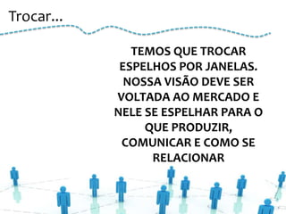 Trocar...

               TEMOS QUE TROCAR
             ESPELHOS POR JANELAS.
              NOSSA VISÃO DEVE SER
            VOLTADA AO MERCADO E
            NELE SE ESPELHAR PARA O
                 QUE PRODUZIR,
             COMUNICAR E COMO SE
                  RELACIONAR
 