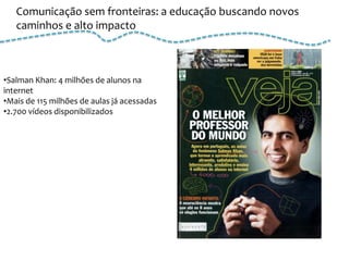 Comunicação sem fronteiras: a educação buscando novos
   caminhos e alto impacto



•Salman Khan: 4 milhões de alunos na
internet
•Mais de 115 milhões de aulas já acessadas
•2.700 vídeos disponibilizados
 