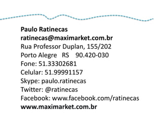 Paulo Ratinecas
ratinecas@maximarket.com.br
Rua Professor Duplan, 155/202
Porto Alegre RS 90.420-030
Fone: 51.33302681
Celular: 51.99991157
Skype: paulo.ratinecas
Twitter: @ratinecas
Facebook: www.facebook.com/ratinecas
www.maximarket.com.br
 