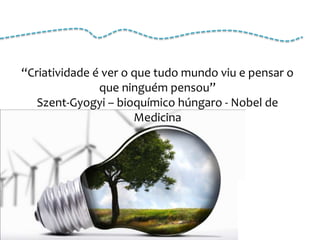 “Criatividade é ver o que tudo mundo viu e pensar o
               que ninguém pensou”
   Szent-Gyogyi – bioquímico húngaro - Nobel de
                      Medicina
 