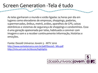 Screen Generation -Tela é tudo

 As telas ganharam o mundo e estão ligadas 24 horas por dia em
 lugares como elevadores de empresas, shoppings, padarias,
 supermercados, ônibus, metrô, aviões, aparelhos de GPS, caixas
 eletrônicos e sistemas de segurança de shoppings e condomínios. Essa
 é uma geração apaixonada por telas, habituada a conviver com
 imagem e som e a receber continuamente informação, histórias e
 emoções.

 Fonte: Dossiê Universo Jovem 5 - MTV 2010
 http://www.aartedamarca.com.br/pdf/Dossie5_Mtv.pdf
 http://mtv.uol.com.br/dossie/highlights
 