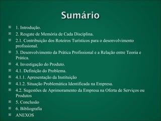 1. Introdução. 2. Resgate de Memória de Cada Disciplina. 2.1. Contribuição dos Roteiros Turísticos para o desenvolvimento profissional. 3. Desenvolvimento da Prática Profissional e a Relação entre Teoria e Prática. 4. Investigação do Produto. 4.1. Definição do Problema. 4.1.1. Apresentação da Instituição 4.1.2. Situação Problemática Identificada na Empresa. 4.2. Sugestões de Aprimoramento da Empresa na Oferta de Serviços ou Produtos 5. Conclusão 6. Bibliografia ANEXOS 