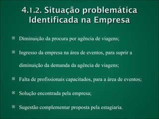 Diminuição da procura por agência de viagens; Ingresso da empresa na área de eventos, para suprir a diminuição da demanda da agência de viagens; Falta de profissionais capacitados, para a área de eventos; Solução encontrada pela empresa; Sugestão complementar proposta pela estagiaria. 