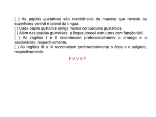 ( ) As papilas gustativas são reentrâncias da mucosa que reveste as superfícies ventral e lateral da língua. ( ) Cada papila gustativa abriga muitos corpúsculos gustativos. ( ) Além das papilas gustativas, a língua possui estruturas com função tátil. ( ) As regiões I e II reconhecem preferencialmente o amargo e o azedo/ácido, respectivamente. ( ) As regiões III e IV reconhecem preferencialmente o doce e o salgado, respectivamente. F V V V F   