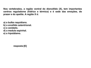 Nos vertebrados, a região ventral do diencéfalo (X), tem importantes centros reguladores (hídrico e térmico) e é sede das emoções, do prazer e do apetite. A região X é: a) o bulbo raquidiano. b) o encéfalo setentrional. c) o cerebelo. d) a medula espinhal. e) o hipotálamo. resposta:[E]  