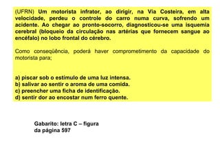 (UFRN)  Um motorista infrator, ao dirigir, na Via Costeira, em alta velocidade, perdeu o controle do carro numa curva, sofrendo um acidente. Ao chegar ao pronto-socorro, diagnosticou-se uma isquemia cerebral (bloqueio da circulação nas artérias que fornecem sangue ao encéfalo) no lobo frontal do cérebro. Como conseqüência, poderá haver comprometimento da capacidade do motorista para; a) piscar sob o estímulo de uma luz intensa. b) salivar ao sentir o aroma de uma comida. c) preencher uma ficha de identificação. d) sentir dor ao encostar num ferro quente. Gabarito: letra C – figura da página 597 