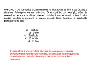 UFF/2012 - Os hormônios atuam em rede na integração de diferentes órgãos e sistemas fisiológicos de um indivíduo. O estrogênio, por exemplo, além de determinar as características sexuais também induz o amadurecimento dos órgãos genitais e promove o ímpeto sexual. Esse hormônio é produzido principalmente pelo  Hipófise  Útero Testículo  Próstata  Ovário O estrogênio é um hormônio derivado do colesterol, produzido principalmente pelo folículo ovariano, responsável pela recuperação do endométrio, camada uterina que descama durante o fluxo menstrual. 