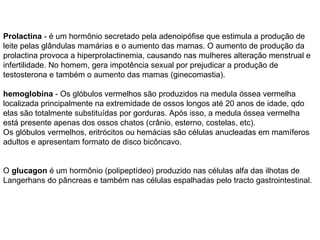 Prolactina  - é um hormônio secretado pela adenoipófise que estimula a produção de leite pelas glândulas mamárias e o aumento das mamas. O aumento de produção da prolactina provoca a hiperprolactinemia, causando nas mulheres alteração menstrual e infertilidade. No homem, gera impotência sexual por prejudicar a produção de testosterona e também o aumento das mamas (ginecomastia). hemoglobina  - Os glóbulos vermelhos são produzidos na medula óssea vermelha localizada principalmente na extremidade de ossos longos até 20 anos de idade, qdo elas são totalmente substituídas por gorduras. Após isso, a medula óssea vermelha está presente apenas dos ossos chatos (crânio, esterno, costelas, etc). Os glóbulos vermelhos, eritrócitos ou hemácias são células anucleadas em mamíferos adultos e apresentam formato de disco bicôncavo. O  glucagon  é um hormônio (polipeptídeo) produzido nas células alfa das ilhotas de Langerhans do pâncreas e também nas células espalhadas pelo tracto gastrointestinal. 