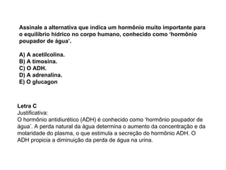 Assinale a alternativa que indica um hormônio muito importante para o equilíbrio hídrico no corpo humano, conhecido como ‘hormônio poupador de água’. A) A acetilcolina. B) A timosina. C) O ADH. D) A adrenalina. E) O glucagon Letra C Justificativa: O hormônio antidiurético (ADH) é conhecido como ‘hormônio poupador de água’. A perda natural da água determina o aumento da concentração e da molaridade do plasma, o que estimula a secreção do hormônio ADH. O ADH propicia a diminuição da perda de água na urina. 