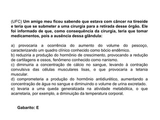 (UFC)  Um amigo meu ficou sabendo que estava com câncer na tireoide e teria que se submeter a uma cirurgia para a retirada desse órgão. Ele foi informado de que, como consequência da cirurgia, teria que tomar medicamentos, pois a ausência dessa glândula: a) provocaria a ocorrência do aumento do volume do pescoço, caracterizando um quadro clínico conhecido como bócio endêmico. b) reduziria a produção do hormônio de crescimento, provocando a redução de cartilagens e ossos, fenômeno conhecido como nanismo. c) diminuiria a concentração de cálcio no sangue, levando à contração convulsiva das células musculares lisas, o que provocaria a tetania muscular. d) comprometeria a produção do hormônio antidiurético, aumentando a concentração de água no sangue e diminuindo o volume de urina excretado. e) levaria a uma queda generalizada na atividade metabólica, o que acarretaria, por exemplo, a diminuição da temperatura corporal. Gabarito: E 