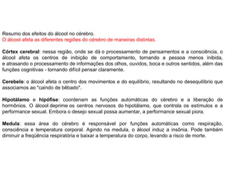 Resumo dos efeitos do álcool no cérebro.  O álcool afeta as diferentes regiões do cérebro de maneiras distintas.  Córtex cerebral : nessa região, onde se dá o processamento de pensamentos e a consciência, o álcool afeta os centros de inibição de comportamento, tornando a pessoa menos inibida, e atrasando o processamento de informações dos olhos, ouvidos, boca e outros sentidos, além das funções cognitivas - tornando difícil pensar claramente.  Cerebelo : o álcool afeta o centro dos movimentos e do equilíbrio, resultando no desequilíbrio que associamos ao "caindo de bêbado".  Hipotálamo  e  hipófise : coordenam as funções automáticas do cérebro e a liberação de hormônios. O álcool deprime os centros nervosos do hipotálamo, que controla os estímulos e a performance sexual. Embora o desejo sexual possa aumentar, a performance sexual piora. Medula : essa área do cérebro é responsável por funções automáticas como respiração, consciência e temperatura corporal. Agindo na medula, o álcool induz a insônia. Pode também diminuir a freqüência respiratória e baixar a temperatura do corpo, levando a risco de morte.  