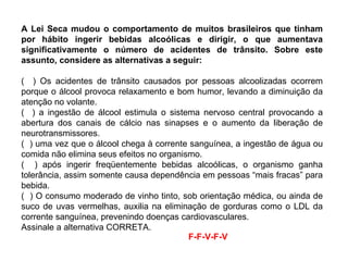 A Lei Seca mudou o comportamento de muitos brasileiros que tinham por hábito ingerir bebidas alcoólicas e dirigir, o que aumentava significativamente o número de acidentes de trânsito. Sobre este assunto, considere as alternativas a seguir: (  ) Os acidentes de trânsito causados por pessoas alcoolizadas ocorrem porque o álcool provoca relaxamento e bom humor, levando a diminuição da atenção no volante. (  ) a ingestão de álcool estimula o sistema nervoso central provocando a abertura dos canais de cálcio nas sinapses e o aumento da liberação de neurotransmissores. (  ) uma vez que o álcool chega à corrente sanguínea, a ingestão de água ou comida não elimina seus efeitos no organismo. (  ) após ingerir freqüentemente bebidas alcoólicas, o organismo ganha tolerância, assim somente causa dependência em pessoas “mais fracas” para bebida. (  ) O consumo moderado de vinho tinto, sob orientação médica, ou ainda de suco de uvas vermelhas, auxilia na eliminação de gorduras como o LDL da corrente sanguínea, prevenindo doenças cardiovasculares.  Assinale a alternativa CORRETA. F-F-V-F-V  