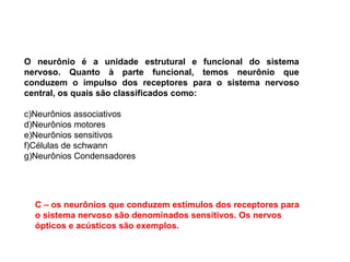 O neurônio é a unidade estrutural e funcional do sistema nervoso. Quanto à parte funcional, temos neurônio que conduzem o impulso dos receptores para o sistema nervoso central, os quais são classificados como: Neurônios associativos Neurônios motores Neurônios sensitivos Células de schwann Neurônios Condensadores C – os neurônios que conduzem estímulos dos receptores para o sistema nervoso são denominados sensitivos. Os nervos ópticos e acústicos são exemplos.  