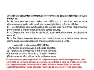 Analise as seguintes afirmativas referentes às células nervosas e suas sinapses: I– As sinapses nervosas podem ser elétricas ou químicas, sendo essa última caracterizada pela ausência de contato físico entre as células. II – Os dendritos são ramificações dos corpos dos neurônios responsáveis por conduzir o impulso nervoso para outras células. III – Corpos de neurônios estão localizados exclusivamente no cérebro e cerebelo. IV – As fibras nervosas podem ser mielinizadas ou amielinizadas; nesse último caso, a propagação do impulso nervoso é mais lenta. D – o axônio é o prolongamento do corpo celular do neurônio responsável pela condução do impulso nervoso para outros neurônios e para os órgãos do corpo. Os corpos celulares dos neurônios estão situados no encéfalo, na medula espinal (raquidiana) e nos gânglios nervosos do sistema nervoso periférico. Assinale a alternativa CORRETA. (A) Apenas as afirmativas I e II estão corretas. (B) Apenas as afirmativas II e III estão corretas. (C) Apenas as afirmativas III e IV estão corretas. (D) Apenas as afirmativas I e IV estão corretas. 