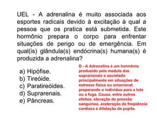 UEL - A adrenalina é muito associada aos esportes radicais devido à excitação à qual a pessoa que os pratica está submetida. Este hormônio prepara o corpo para enfrentar situações de perigo ou de emergência. Em qual(is) glândula(s) endócrina(s) humana(s) é produzida a adrenalina?  Hipófise. Tireóide. Paratireóides. Suprarenais. Pâncreas. D - A Adrenalina é um hormônio produzido pela medula das suprarrenais e secretado principalmente em situações de estresse físico ou emocional, preparando o individuo para a luta ou a fuga. Causa, entre outros efeitos, elevação da pressão sanguinea, aceleração da freqüência cardíaca e dilatação da pupila. 