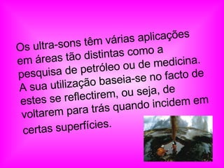 Os ultra-sons têm várias aplicações em áreas tão distintas como a pesquisa de petróleo ou de medicina. A sua utilização baseia-se no facto de estes se reflectirem, ou seja, de voltarem para trás quando incidem em certas superfícies.   