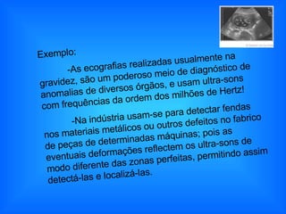 Exemplo: -As ecografias realizadas usualmente na gravidez, são um poderoso meio de diagnóstico de anomalias de diversos órgãos, e usam ultra-sons com frequências da ordem dos milhões de Hertz!  -Na indústria usam-se para detectar fendas nos materiais metálicos ou outros defeitos no fabrico de peças de determinadas máquinas; pois as eventuais deformações reflectem os ultra-sons de modo diferente das zonas perfeitas, permitindo assim detectá-las e localizá-las.  