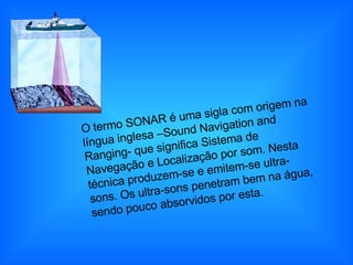 O termo SONAR é uma sigla com origem na língua inglesa –Sound Navigation and Ranging- que significa Sistema de Navegação e Localização por som. Nesta técnica produzem-se e emitem-se ultra-sons. Os ultra-sons penetram bem na água, sendo pouco absorvidos por esta.  
