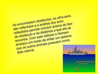Ao encontrarem obstáculos, os ultra-sons são reflectidos e a análise dos sons reflectidos permite concluir acerca do tipo de obstáculo e da distância a que ele se encontra. Com este método o Homem arranjou um modo de imitar um sistema que os outros animais possuem como dote natural.   