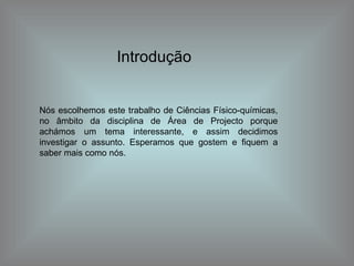 Introdução Nós escolhemos este trabalho de Ciências Físico-químicas, no âmbito da disciplina de Área de Projecto porque achámos um tema interessante, e assim decidimos investigar o assunto. Esperamos que gostem e fiquem a saber mais como nós. 