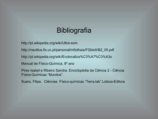 Bibliografia http://pt.wikipedia.org/wiki/Ultra-som http://nautilus.fis.uc.pt/personal/mfiolhais/FGbioII/B2_05.pdf http://pt.wikipedia.org/wiki/Ecolocaliza%C3%A7%C3%A3o Manual de Físico-Química, 8º ano Pires Isabel e Ribeiro Sandra. Enciclopédia da Ciência 2 - Ciência Físico-Químicas “Mundos”. Suaro, Filipe.  Ciências  Físico-químicas “Terra.lab”.Lisboa-Editora 
