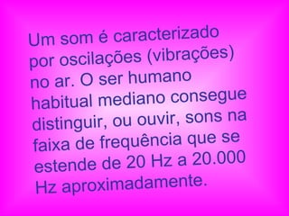 Um som é caracterizado por oscilações (vibrações) no ar. O ser humano habitual mediano consegue distinguir, ou ouvir, sons na faixa de frequência que se estende de 20 Hz a 20.000 Hz aproximadamente.  