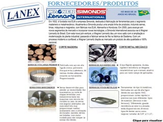 FORNECEDORES/PRODUTOS

Em 1832, é fundada nos EUA a empresa Simonds, dedicada à fabricação de ferramentas para o segmento
madeireiro e metalmecânico. Atualmente a Simonds produz uma ampla linha de produtos, incluindo serras,
limas, máquinas e magnetos, com fábricas nos EUA, Alemanha e Honduras. Em 2005, para avançar em
novos segmentos de mercado e incorporar novas tecnologias, a Simonds International associou-se à Wagner
Lennartz do Brasil. Com esta nova join-venture, a Wagner Lennartz deu um novo salto com a ampliação e
modernização da planta industrial, passando a fabricar serras de fita na fabrica de Diadema. Com um
processo moderno e confiável, a Wagner Lennartz dispõe ao mercado um produto de alta qualidade e 100%
nacional.




                                                                                       Clique para visualizar
 