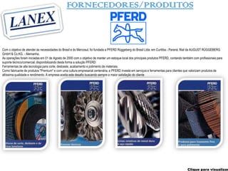 FORNECEDORES/PRODUTOS



Com o objetivo de atender às necessidades do Brasil e do Mercosul, foi fundada a PFERD Rüggeberg do Brasil Ltda. em Curitiba - Paraná, filial da AUGUST RÜGGEBERG
GmbH & Co.KG. - Alemanha.
As operações foram iniciadas em 01 de Agosto de 2000 com o objetivo de manter um estoque local dos principais produtos PFERD, contando também com profissionais para
suporte técnico/comercial, disponibilizando desta forma a solução PFERD:
Ferramentas de alta tecnologia para corte, desbaste, acabamento e polimento de materiais.
Como fabricante de produtos "Premium" e com uma cultura empresarial centenária, a PFERD investe em serviços e ferramentas para clientes que valorizam produtos de
altíssima qualidade e rendimento. A empresa aceita este desafio buscando sempre a maior satisfação do cliente




                                                                                                                                          Clique para visualizar
 