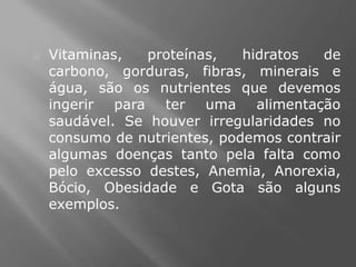    Vitaminas,   proteínas,   hidratos  de
    carbono, gorduras, fibras, minerais e
    água, são os nutrientes que devemos
    ingerir para ter uma alimentação
    saudável. Se houver irregularidades no
    consumo de nutrientes, podemos contrair
    algumas doenças tanto pela falta como
    pelo excesso destes, Anemia, Anorexia,
    Bócio, Obesidade e Gota são alguns
    exemplos.
 