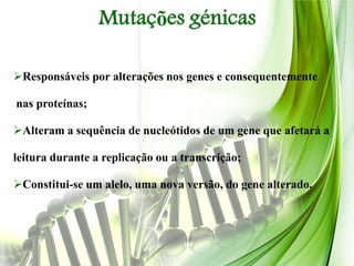 Mutações génicas

Responsáveis por alterações nos genes e consequentemente

nas proteínas;

Alteram a sequência de nucleótidos de um gene que afetará a

leitura durante a replicação ou a transcrição;

Constitui-se um alelo, uma nova versão, do gene alterado.
 