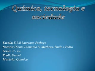 Escola: E.E.B Laureano Pacheco
Nomes: Dionn, Leonardo A, Matheus, Paulo e Pedro
Serie: 1º - 101
Profº: Daniel
Matéria: Química
 