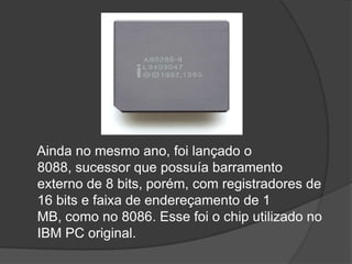 Ainda no mesmo ano, foi lançado o
8088, sucessor que possuía barramento
externo de 8 bits, porém, com registradores de
16 bits e faixa de endereçamento de 1
MB, como no 8086. Esse foi o chip utilizado no
IBM PC original.
 