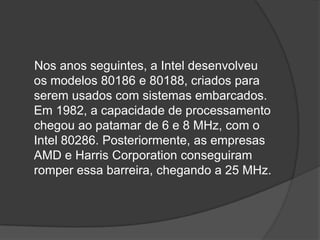 Nos anos seguintes, a Intel desenvolveu
os modelos 80186 e 80188, criados para
serem usados com sistemas embarcados.
Em 1982, a capacidade de processamento
chegou ao patamar de 6 e 8 MHz, com o
Intel 80286. Posteriormente, as empresas
AMD e Harris Corporation conseguiram
romper essa barreira, chegando a 25 MHz.
 