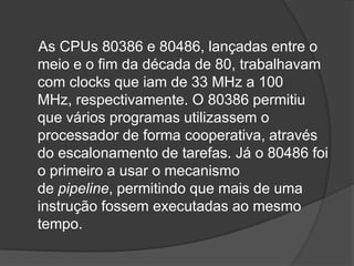 As CPUs 80386 e 80486, lançadas entre o
meio e o fim da década de 80, trabalhavam
com clocks que iam de 33 MHz a 100
MHz, respectivamente. O 80386 permitiu
que vários programas utilizassem o
processador de forma cooperativa, através
do escalonamento de tarefas. Já o 80486 foi
o primeiro a usar o mecanismo
de pipeline, permitindo que mais de uma
instrução fossem executadas ao mesmo
tempo.
 
