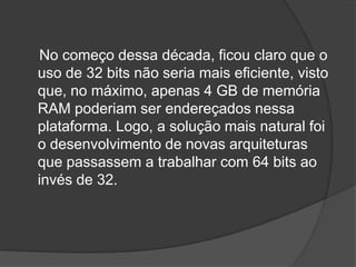 No começo dessa década, ficou claro que o
uso de 32 bits não seria mais eficiente, visto
que, no máximo, apenas 4 GB de memória
RAM poderiam ser endereçados nessa
plataforma. Logo, a solução mais natural foi
o desenvolvimento de novas arquiteturas
que passassem a trabalhar com 64 bits ao
invés de 32.
 