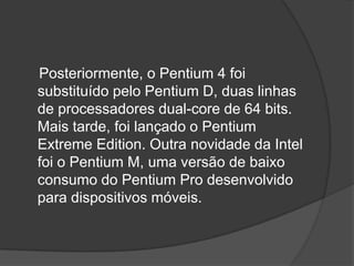 Posteriormente, o Pentium 4 foi
substituído pelo Pentium D, duas linhas
de processadores dual-core de 64 bits.
Mais tarde, foi lançado o Pentium
Extreme Edition. Outra novidade da Intel
foi o Pentium M, uma versão de baixo
consumo do Pentium Pro desenvolvido
para dispositivos móveis.
 