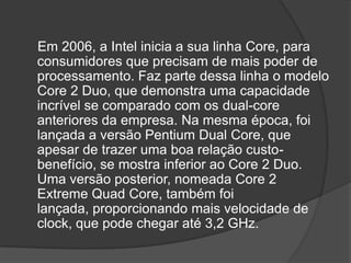 Em 2006, a Intel inicia a sua linha Core, para
consumidores que precisam de mais poder de
processamento. Faz parte dessa linha o modelo
Core 2 Duo, que demonstra uma capacidade
incrível se comparado com os dual-core
anteriores da empresa. Na mesma época, foi
lançada a versão Pentium Dual Core, que
apesar de trazer uma boa relação custo-
benefício, se mostra inferior ao Core 2 Duo.
Uma versão posterior, nomeada Core 2
Extreme Quad Core, também foi
lançada, proporcionando mais velocidade de
clock, que pode chegar até 3,2 GHz.
 