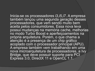 Inicia-se os processadores i3,i5,i7. A empresa
também lançou uma segunda geração desses
processadores, que vem sendo muito bem
aceita pelos consumidores. Essa nova leva
possui mudanças na memória cache, melhorias
no modo Turbo Boost e aperfeiçoamentos na
própria arquitetura. Porém, o que chama a
atenção é a presença de um chip gráfico
acoplado com o processador principal (APU).
A empresa também vem trabalhando em uma
nova microarquitetura de processadores, a Ivy
Bridge, que deve possuir suporte para PCI
Express 3.0, DirectX 11 e OpenCL 1.1.
 